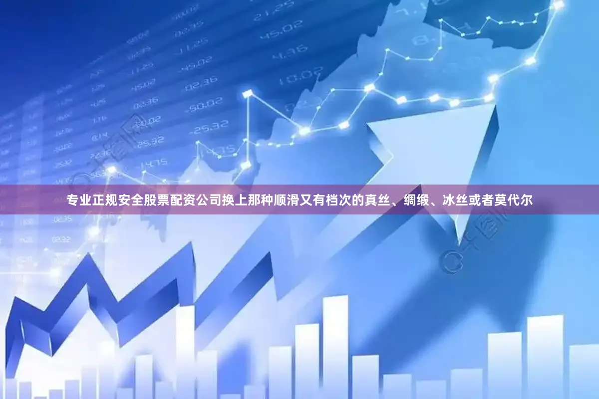 专业正规安全股票配资公司换上那种顺滑又有档次的真丝、绸缎、冰丝或者莫代尔