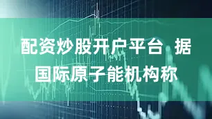 配资炒股开户平台  据国际原子能机构称