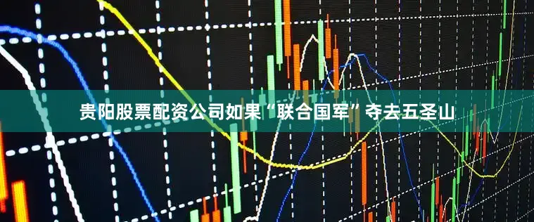 贵阳股票配资公司如果“联合国军”夺去五圣山