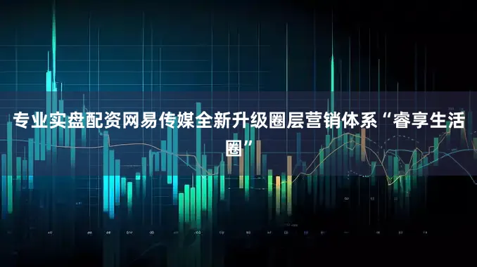 专业实盘配资网易传媒全新升级圈层营销体系“睿享生活圈”