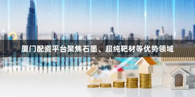厦门配资平台聚焦石墨、超纯靶材等优势领域