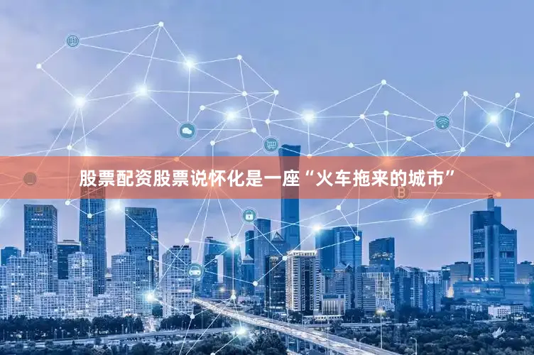 股票配资股票说怀化是一座“火车拖来的城市”